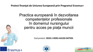 Practica europeană în dezvoltarea
competențelor profesionale
în domeniul nursingului
pentru acces pe piața muncii
Cod proiect: 2018-1-RO01-KA102-047501
Proiect finanţat de Uniunea Europeană prin Programul Erasmus+
 