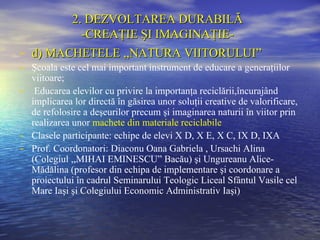 2. DEZVOLTAREA DURABILĂ
            -CREAŢIE ŞI IMAGINAŢIE-
-   d) MACHETELE ,,NATURA VIITORULUI”
- Şcoala este cel mai important instrument de educare a generaţiilor
  viitoare;
- Educarea elevilor cu privire la importanţa reciclării,încurajând
  implicarea lor directă în găsirea unor soluţii creative de valorificare,
  de refolosire a deşeurilor precum şi imaginarea naturii în viitor prin
  realizarea unor machete din materiale reciclabile
- Clasele participante: echipe de elevi X D, X E, X C, IX D, IXA
- Prof. Coordonatori: Diaconu Oana Gabriela , Ursachi Alina
  (Colegiul ,,MIHAI EMINESCU” Bacău) şi Ungureanu Alice-
  Mădălina (profesor din echipa de implementare şi coordonare a
  proiectului în cadrul Seminarului Teologic Liceal Sfântul Vasile cel
  Mare Iaşi şi Colegiului Economic Administrativ Iaşi)
 