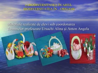 e) BIODIVERSITATEA ÎN ARTĂ.
         BIODIVERSITATEA ÎN ...ORIGAMI



Materiale realizate de elevi sub coordonarea
doamnelor profesoare Ursachi Alina şi Anton Angela
 