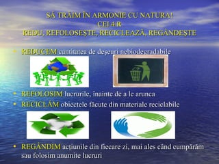 SĂ TRĂIM ÎN ARMONIE CU NATURA!
                      CEI 4 R
   REDU, REFOLOSEŞTE, RECICLEAZĂ, REGÂNDEŞTE

• REDUCEM cantitatea de deşeuri nebiodegradabile



• REFOLOSIM lucrurile, înainte de a le arunca
• RECICLĂM obiectele făcute din materiale reciclabile



• REGÂNDIM acţiunile din fiecare zi, mai ales când cumpărăm
  sau folosim anumite lucruri
 
