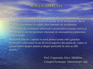 SUSTENABILITATE


• ,, Considerăm că sustenabilitatea proiectului va fi asigurată de
  experienţa acumulată pe parcursul acestui an de desfăşurare, dar şi
  de cea de diseminare în cadrul altor instituţii de învăţământ.
• Posibilitatea de continuare ulterioară a proiectului se poate realiza şi
  prin atragerea de noi parteneri interesaţi de cunoaşterea şi păstrarea
  biodiversităţii.
• Demersul didactic cuprins în acest proiect poate oferi garanţia
  propulsării subiectului la un alt nivel,superior din punct de vedere al
  cunoştinţelor despre natură şi despre pericolul în care se află
  aceasta.”

                                   Prof. Ungureanu Alice- Mădălina
                                   Colegiul Economic Administrativ Iaşi
 