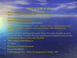BIBLIOGRAFIE
•   http://species.wikimedia.org/wiki/Etica mediului
•   http://www.nature.com/nature/focus/; www.linternaute.com
•   http://users.rcn.com/jkimball.ma.ultranet/BiologyPages
•   http://www.ou.edu/journals/dis/
•   www.worldbank.org/depweb/english/sd.html
•    Viorel Lazăr, Mariana Nicolae – Lecţia – forma de bază a organizării procesului
    de predare –învăţare - evaluare la disciplina biologie, 2007, Editura Arves,
    Craiova.
•   Asociaţia pentru Ecotehnologie Bucureşti- Proiect Dezvoltare Durabilă; Şcoala de
    Vară de Dezvoltare Durabilă şi Protecţia Mediului(proiect finanţat de Administraţia
    Fondului pentru Mediu şi Dezvoltării Durabile)
•    www.contact@naturabacau.ro
•   Tv1 Bacău
•   Reciclarea în Uniunea Europeană
•   Raportul Brundtland
•   Cristina Ionescu- Curs ,, Politici de management de Mediu” 2003
 