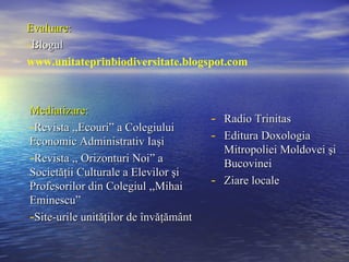 Evaluare:
-Blogul
www.unitateprinbiodiversitate.blogspot.com



Mediatizare:
                                       - Radio Trinitas
-Revista ,,Ecouri” a Colegiului
Economic Administrativ Iaşi            - Editura Doxologia
                                           Mitropoliei Moldovei şi
-Revista ,, Orizonturi Noi” a              Bucovinei
Societăţii Culturale a Elevilor şi
Profesorilor din Colegiul ,,Mihai      -   Ziare locale
Eminescu”
-Site-urile unităţilor de învăţământ
 