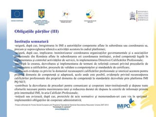 Obligaţiile p ă rţilor (III) Instituţia semnatară asigură, după caz, înregistrarea în IMI a autorităţilor competente aflate în subordinea sau coordonarea sa, precum şi supravegherea tehnică a activităţii acestora în cadrul platformei ; asigură, după caz, implicarea /monitorizarea/ coordonarea organizaţiilor guvernamentale şi a asociaţiilor profesionale din România aflate în subordonarea ori coordonarea instituţiei, având competenţă legală în reglementarea şi controlul activităţilor de servicii, în implementarea Directivei Calificărilor Profesionale;  participă la crearea, dezvoltarea şi implementarea de termeni de referinţă comuni privind procedurile de recunoaştere a calificărilor, procesele de validare a competenţelor şi standardele de certificare; realizează evidenţe cu privire la domeniul recunoaşterii calificărilor profesionale şi istoricul acestora pentru propriul domeniu de competenţă şi adaptează, acolo unde este posibil, evidenţele privind recunoașterea calificărilor profesionale din propriul domeniu de competenţă la standardele dezvoltate prin platforma IMI PQ NET; contribuie la dezvoltarea de proceduri pentru comunicare şi cooperare inter-instituţională şi depune toate eforturile necesare pentru maximizarea ratei şi reducerea duratei de răspuns la cererile de informaţii primite prin intermediul IMI, în aria Calificări Profesionale; iniţiază sau avizează, după caz, proiectele de acte normative şi memorandum-uri care vin în sprijinul  implementării obligaţiilor de cooperare administrativă; 