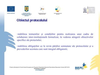 Obiectul protocolului   stabil irea  termeni lor  şi condiţiil or  pentru realizarea unui cadru de colaborare inter-instituţională formalizat, în vederea atingerii obiectivelor  specifice ale proiectului; stabilirea obligaţiilor ce le revin p ă rţilor semnatare ale protocolului şi a prevederilor acestuia care sunt integral obligatorii; 