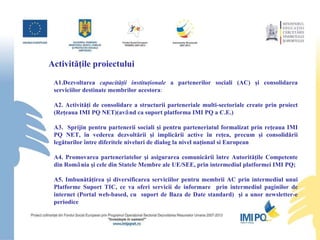 Activităţile proiectului A1.Dezvoltarea  capacităţii instituţionale  a partenerilor sociali (AC) şi consolidarea serviciilor destinate membrilor acestora :    A2. Activităţi de consolidare a structurii parteneriale multi-sectoriale create prin proiect (Reţeaua IMI PQ NET)(avȃnd ca suport platforma IMI PQ a C.E.) A3.  Sprijin pentru partenerii sociali şi pentru parteneriatul formalizat prin reţeaua IMI PQ NET, în vederea dezvoltării şi implicării active în reţea, precum şi consolidării legăturilor între diferitele niveluri de dialog la nivel naţional si European  A4. Promovarea parteneriatelor şi asigurarea comunicării între Autorităţile Competente din Romȃnia şi cele din Statele Membre ale UE/SEE, prin intermediul platformei IMI PQ;    A5.  Imbunătăţirea şi diversificarea serviciilor pentru membrii AC prin intermediul unui Platforme Suport TIC, ce va oferi servicii de informare  prin intermediul paginilor de internet (Portal web-based, cu  suport de Baza de Date standard)  şi a unor newsletter-e periodice    