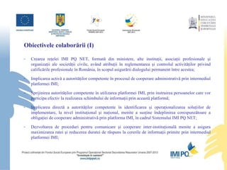 Obiectivele colabor ă rii (I) Crearea reţelei IMI PQ NET, formată din ministere, alte instituţii, asociaţii profesionale şi organizaţii ale societăţii civile, având atribuţii în reglementarea şi controlul activităţilor privind calificările profesionale în România, în scopul asigurării dialogului permanent între acestea; Implicarea activă a autorităţilor competente în procesul de cooperare administrativă prin intermediul platformei IMI; Sprijinirea autorităţilor competente în utilizarea platformei IMI, prin instruirea persoanelor care vor participa efectiv la realizarea schimbului de informaţii prin această platformă; Implicarea directă a autorităţilor competente în identificarea şi operaţionalizarea soluţiilor de implementare, la nivel instituţional şi naţional, menite a susţine îndeplinirea corespunzătoare a obligaţiei de cooperare administrativă prin platforma IMI, în cadrul Sistemului IMI PQ NET; Dezvoltarea de proceduri pentru comunicare şi cooperare inter-instituţională menite a asigura maximizarea ratei şi reducerea duratei de răspuns la cererile de informaţii primite prin intermediul platformei IMI; 
