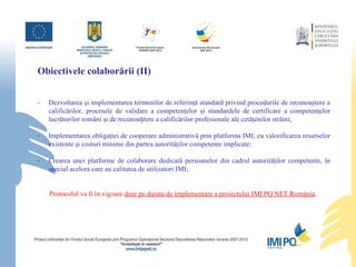Obiectivele colabor ă rii (II) Dezvoltarea şi implementarea termenilor de referinţă standard privind  procedurile de recunoaştere a calificărilor, procesele de validare a competenţelor şi standardele de certificare a competenţelor lucrătorilor români şi de recunoaștere a calificărilor profesionale ale cetăţenilor  str ă i ni; Implementarea obligaţiei de cooperare administrativă prin platforma IMI, cu valorificarea resurselor existente şi costuri minime din partea autorităţilor competente implicate; Crearea unei platforme de colaborare dedicată persoanelor din cadrul autorităţilor competente, în special acelora care au calitatea de utilizatori IMI; Protocolul va fi în vigoare  doar pe durata  de implementare  a proiectului IMI PQ NET România .   