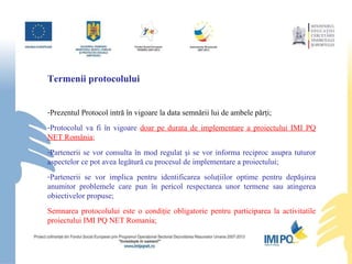 Termenii protocolului Prezentul Protocol intră în vigoare la data semnării lui de ambele părţi ; Protocolul va fi în vigoare  doar pe durata  de implementare  a proiectului IMI PQ NET România ; Partenerii  se vor  consult a  în mod regulat şi se  vor  inform a reciproc  asupra tuturor  aspectelor  ce pot avea legătură cu procesul de implementare a proiectulu i; Partenerii se vor implica pentru identificarea soluţiilor optime pentru dep ă şirea anumitor problemele   care pun în pericol respectarea unor termene sau atingerea obiectivelor propuse ; Semnarea protocolului este o condiţie obligatorie pentru participarea la activitatile proiectului IMI PQ NET Romania; 