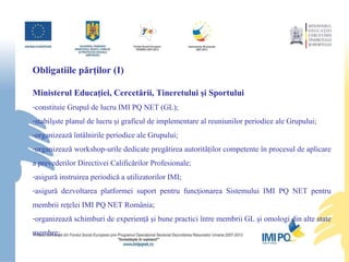 Obligatiile p ă rţilor (I) Ministerul Educaţiei, Cercet ă rii, Tineretului şi Sportului constituie Grupul de lucru IMI PQ NET (GL); stabilşste planul de lucru şi graficul de implementare al reuniunilor periodice ale Grupului; organizeaz ă   întâlnirile periodice ale G rupului; organizeaz ă   workshop-urile dedicate pregătirea autorităţilor competente în procesul de aplicare a prevederilor Directivei Calificărilor Profesionale ; asigur ă   instruirea periodic ă  a utilizatorilor IMI; asigur ă  dezvoltarea platformei suport pentru funcţionarea Sistemului IMI PQ NET pentru membrii reţelei IMI PQ NET România; o rganiz eaz ă   schimburi de experienţă şi bune practici între membrii GL şi  omologi din alte state membre; 
