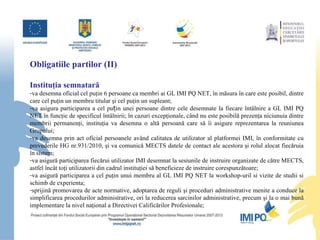 Obligatiile partilor (II) Instituţia semnatară va  desemna oficial cel puţin 6 persoane ca membri ai GL IMI PQ NET, în măsura în care este posibil, dintre care cel puţin un membru titular şi cel puţin un supleant ;  va  asigur a  participarea a cel puțin unei persoane dintre cele desemnate la fiecare întâlnire a GL IMI PQ NET în funcţie de specificul întâlnirii; în cazuri excepţionale, când nu este posibilă prezenţa niciunuia dintre membrii permanenţi, instituţia va desemna o altă persoană care să îi asigure reprezentarea la reuniunea  Grupului; va  desemn a  prin act oficial persoanele având calitatea de utilizator al platformei IMI, în conformitate cu prevederile HG nr.931/2010, şi  va  comunică MECTS datele de contact ale acestora şi rolul alocat fiecăruia în sistem ; va  asigură participarea fiecărui utilizator IMI desemnat la sesiunile de instruire organizate de către MECTS, astfel încât toţi utilizatorii din cadrul instituţiei să beneficieze de instruire corespunzătoare;  va  asigură participarea a cel puţin unui membru al GL IMI PQ NET  la workshop-uril si vizite de studii si schimb de experienta; sprijină promovarea de acte normative, adoptarea de reguli şi proceduri administrative menite a conduce la simplificarea procedurilor administrative, ori la reducerea sarcinilor administrative, precum şi la o mai bună implementare la nivel naţional a Directivei Calificărilor Profesionale ; 