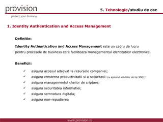 1. Identity Authentication and Access Management Definitie: Identity Authentication and Access Management  este un cadru de lucru pentru procesele de business care faciliteaza managementul identitatilor electronice. Beneficii: asigura accesul adecvat la resursele companiei; asigura cresterea productivitatii si a securitatii  (cu ajutorul solutiilor de tip SSO) ; asigura managementul cheilor de criptare; asigura securitatea informatiei; asigura semnatura digitala; asigura non-repudierea 5.  Tehnologie /studiu de caz 