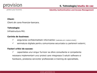 Client: Client din zona financiar-bancara. Tehnologie: Infrastructura PKI. Cerinte de business: asigurarea confidentialitatii informatiilor  (realizata prin criptare email) ; semnatura digitala pentru comunicarea securizata cu partenerii externi; Factori critici de succes: capacitatea unui singur furnizor sa ofere consultanta si competenta  necesara implementarii unui proiect care integreaza 5 solutii software si  hardware, prestarea serviciilor profesionale si training de specialitate. Identity Authentication and Access Management 5. Tehnologie/ studiu de caz 