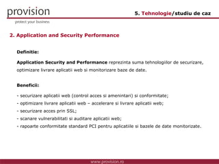 Definitie: Application Security and Performance  reprezinta suma tehnologiilor de securizare, optimizare livrare aplicatii web si monitorizare baze de date. Beneficii: securizare aplicatii web (control acces si amenintari) si conformitate; optimizare livrare aplicatii web – accelerare si livrare aplicatii web; securizare acces prin SSL; scanare vulnerabilitati si auditare aplicatii web; rapoarte conformitate standard PCI pentru aplicatiile si bazele de date monitorizate. 2. Application and Security Performance 5.  Tehnologie /studiu de caz 