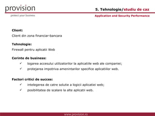 Client: Client din zona financiar-bancara Tehnologie: Firewall pentru aplicatii Web Cerinte de business: logarea accesului utilizatorilor la aplicatiile web ale companiei; protejarea impotriva amenintarilor specifice aplicatiilor web. Factori critici de succes: intelegerea de catre solutie a logicii aplicatiei web; posibilitatea de scalare la alte aplicatii web. Application and Security Performance 5. Tehnologie/ studiu de caz 