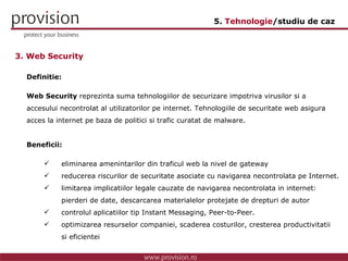 Definitie: Web Security  reprezinta suma tehnologiilor de securizare impotriva virusilor si a  accesului necontrolat al utilizatorilor pe internet. Tehnologiile de securitate web asigura acces la internet pe baza de politici si trafic curatat de malware.  Beneficii: eliminarea amenintarilor din traficul web la nivel de gateway reducerea riscurilor de securitate asociate cu navigarea necontrolata pe Internet. limitarea implicatiilor legale cauzate de navigarea necontrolata in internet:  pierderi de date, descarcarea materialelor protejate de drepturi de autor controlul aplicatiilor tip Instant Messaging, Peer-to-Peer. optimizarea resurselor companiei, scaderea costurilor, cresterea productivitatii  si eficientei 3. Web Security 5.  Tehnologie /studiu de caz 
