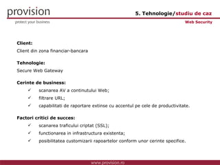 Client: Client din zona financiar-bancara Tehnologie: Secure Web Gateway Cerinte de business: scanarea AV a continutului Web; filtrare URL; capabilitati de raportare extinse cu accentul pe cele de productivitate. Factori critici de succes: scanarea traficului criptat (SSL); functionarea in infrastructura existenta; posibilitatea customizarii rapoartelor conform unor cerinte specifice. Web Security 5. Tehnologie/ studiu de caz 