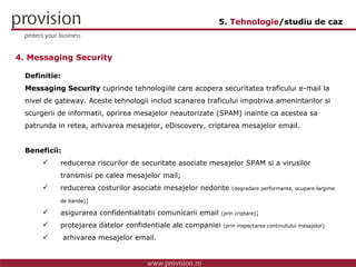 4. Messaging Security Definitie: Messaging Security  cuprinde tehnologiile care acopera  securitatea traficului e-mail la nivel de gateway. Aceste tehnologii includ scanarea traficului impotriva amenintarilor si scurgerii de informatii, oprirea mesajelor neautorizate (SPAM) inainte ca acestea sa patrunda in retea, arhivarea mesajelor, eDiscovery, criptarea mesajelor email. Beneficii: reducerea riscurilor de securitate asociate mesajelor SPAM si a virusilor  transmisi pe calea mesajelor mail; reducerea costurilor asociate mesajelor nedorite  (degradare performante, ocupare largime  de banda) ; asigurarea confidentialitatii comunicarii email  (prin criptare) ; protejarea datelor confidentiale ale companiei  (prin inspectarea continutului mesajelor)   arhivarea mesajelor email. 5.  Tehnologie /studiu de caz 