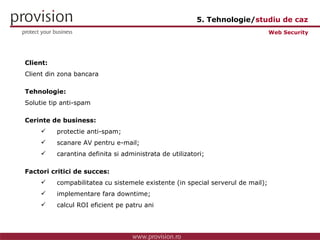 Client: Client din zona bancara Tehnologie: Solutie tip anti-spam Cerinte de business: protectie anti-spam; scanare AV pentru e-mail; carantina definita si administrata de utilizatori; Factori critici de succes: compabilitatea cu sistemele existente (in special serverul de mail); implementare fara downtime; calcul ROI eficient pe patru ani Web Security 5. Tehnologie/ studiu de caz 