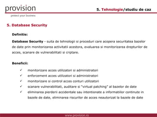 Definitie: Database Security  - suita de tehnologii si proceduri care acopera securitatea bazelor de date prin monitorizarea activitatii acestora, evaluarea si monitorizarea drepturilor de acces, scanare de vulnerabilitati si criptare.  Beneficii: monitorizare acces utilizatori si administratori enforcement acces utilizatori si administratori monitorizare si control acces conturi utilizatori  scanare vulnerabilitati, auditare si “virtual patching” al bazelor de date eliminarea pierderii accidentale sau intentionate a informatiilor continute in  bazele de date, eliminarea riscurilor de acces neautorizat la bazele de date 5. Database Security 5.  Tehnologie /studiu de caz 