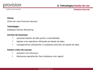 Client: Client din zona financiar-bancara Tehnologie: Database Activity Monitoring Cerinte de business: scanarea bazelor de date pentru vulnerabilitati; logarea unor operatiuni efectuate pe bazele de date; managementul utilizatorilor si auditarea actiunilor pe bazele de date. Factori critici de succes: scanarea non-intruziva; efectuarea operatiunilor fara instalarea unor agenti. Database Security 5. Tehnologie/ studiu de caz 