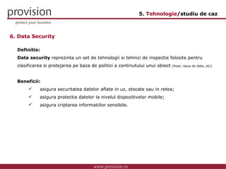 Definitie: Data security  reprezinta un set de tehnologii si tehnici de inspectie folosite pentru clasificarea si protejarea pe baza de politici a continutului unui obiect  (fisier, baza de date, etc) Beneficii: asigura securitatea datelor aflate in uz, stocate sau in retea; asigura protectia datelor la nivelul dispozitivelor mobile; asigura criptarea informatiilor sensibile. 6. Data Security 5.  Tehnologie /studiu de caz 