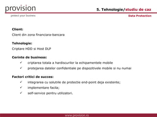 Client: Client din zona financiara-bancara Tehnologie: Criptare HDD si Host DLP Cerinte de business: criptarea totala a hardiscurilor la echipamentele mobile protejarea datelor confidentiale pe dispozitivele mobile si nu numai Factori critici de succes: integrarea cu solutiile de protectie end-point deja existente; implementare facila; self-service pentru utilizatori. Data Protection 5. Tehnologie/ studiu de caz 