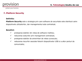 Definitie: Platform Security  este o strategie prin care software de securitate este distribuit catre dispozitivele utilizatorilor, dar managementul este centralizat. Beneficii: protejarea statiilor din retea de software malitios; reducerea costurilor prin management centralizat; protejarea statiilor de amenintari de retea cunoscute; reducerea riscurilor asociate folosirii dispozitivelor USB si a altor porturi de  comunicatie; 7. Platform Security 5.  Tehnologie /studiu de caz 