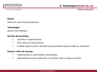 Client: Client din zona financiar-bancara Tehnologie: Solutie Anti-Malware Cerinte de business: usurinta in implementare; efort redus de administrare; multiple optiuni pentru distribuirea actualizarilor bazei de date cu semnaturi Factori critici de succes: implementare si administrare centralizata; administrarea tuturor optiunilor si functiilor dintr-o singura consola Platform Security 5. Tehnologie/ studiu de caz 