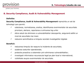 Definitie: Security Compliance, Audit & Vulnerability Management  reprezinta un set de  tehnologii care permit: colectarea, normalizarea, analiza, identificarea evenimentelor de securitate  prioritare, alertare, raportarea si arhivarea log-urilor ofera solutii de eliminare a vulnerabilitatilor descoperite, asigurand astfel un  nivel de securitate mai mare reducere semnificativa a timpului acordat investigatiilor digitale Beneficii: reducerea timpului de raspuns la incidente de securitate; scaderea costurilor operationale; protectia proactiva a sistemelor prin eliminarea vulnerabilitatilor; investigatii informatice recunoscute legal pe plan local si international; vizibilitate asupra evenimentelor de securitate. 8. Security Compliance, Audit & Vulnerability Management 5.  Tehnologie /studiu de caz 