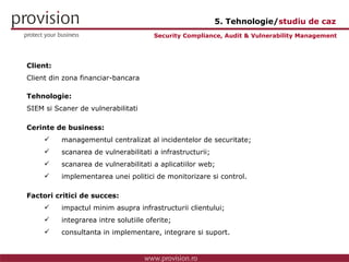 Client: Client din zona financiar-bancara Tehnologie: SIEM si Scaner de vulnerabilitati Cerinte de business: managementul centralizat al incidentelor de securitate; scanarea de vulnerabilitati a infrastructurii; scanarea de vulnerabilitati a aplicatiilor web; implementarea unei politici de monitorizare si control. Factori critici de succes: impactul minim asupra infrastructurii clientului; integrarea intre solutiile oferite; consultanta in implementare, integrare si suport. Security Compliance, Audit & Vulnerability Management 5. Tehnologie/ studiu de caz 