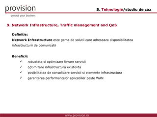 Definitie: Network Infrastructure  este gama de solutii care adreseaza disponibilitatea infrastructurii de comunicatii Beneficii: robustete si optimizare livrare servicii  optimizare infrastructura existenta posibilitatea de consolidare servicii si elemente infrastructura garantarea performantelor aplicatiilor peste WAN 9. Network Infrastructure, Traffic management and QoS 5.  Tehnologie /studiu de caz 