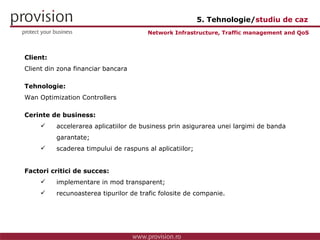 Client: Client din zona financiar bancara Tehnologie: Wan Optimization Controllers Cerinte de business: accelerarea aplicatiilor de business prin asigurarea unei largimi de banda  garantate; scaderea timpului de raspuns al aplicatiilor; Factori critici de succes: implementare in mod transparent; recunoasterea tipurilor de trafic folosite de companie. Network Infrastructure, Traffic management and QoS 5. Tehnologie/ studiu de caz 