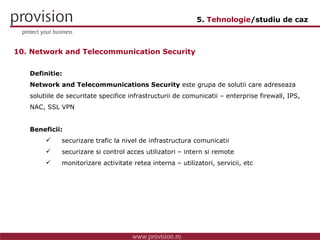 Definitie: Network and Telecommunications Security  este grupa de solutii care adreseaza solutiile de securitate specifice infrastructurii de comunicatii – enterprise firewall, IPS, NAC, SSL VPN  Beneficii: securizare trafic la nivel de infrastructura comunicatii securizare si control acces utilizatori – intern si remote monitorizare activitate retea interna – utilizatori, servicii, etc 10. Network and Telecommunication Security 5.  Tehnologie /studiu de caz 