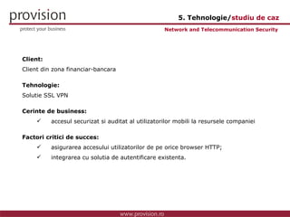 Client: Client din zona financiar-bancara Tehnologie: Solutie SSL VPN Cerinte de business: accesul securizat si auditat al utilizatorilor mobili la resursele companiei Factori critici de succes: asigurarea accesului utilizatorilor de pe orice browser HTTP; integrarea cu solutia de autentificare existenta. Network and Telecommunication Security  5. Tehnologie/ studiu de caz 