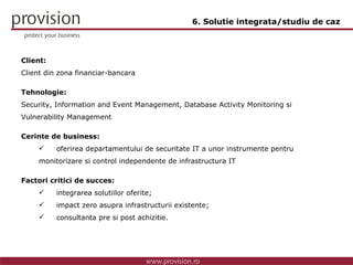 Client: Client din zona financiar-bancara Tehnologie: Security, Information and Event Management, Database Activity Monitoring si Vulnerability Management Cerinte de business: oferirea departamentului de securitate IT a unor instrumente pentru  monitorizare si control independente de infrastructura IT Factori critici de succes: integrarea solutiilor oferite; impact zero asupra infrastructurii existente; consultanta pre si post achizitie. 6. Solutie integrata/studiu de caz 