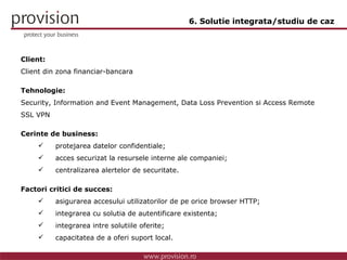 Client: Client din zona financiar-bancara Tehnologie: Security, Information and Event Management, Data Loss Prevention si Access Remote SSL VPN Cerinte de business: protejarea datelor confidentiale; acces securizat la resursele interne ale companiei; centralizarea alertelor de securitate. Factori critici de succes: asigurarea accesului utilizatorilor de pe orice browser HTTP; integrarea cu solutia de autentificare existenta; integrarea intre solutiile oferite; capacitatea de a oferi suport local. 6. Solutie integrata/studiu de caz 