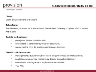 Client: Client din zona financiar-bancara Tehnologie: Anti-Malware, Scanare de Vulnerabilitati, Secure Web Gateway, Criptare HDD si solutie Anti-Spam Cerinte de business: protejarea datelor confidentiale; consolidare si centralizare politici de securitate; scanare AV la nivel de statie, email si acces internet. Factori critici de succes: managementul tuturor solutiilor intr-o singura consola de management; posibilitatea scanarii cu motoare AV diferite la nivel de Gateway; consultanta in integrarea si implementarea solutiilor. TCO mic. 6. Solutie integrata/studiu de caz 