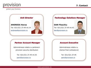 7. Contact DAN Fleschiu Tel: 0 21/321.37.49 int.43 [email_address] Technology Solutions Manager ANDREEA Harza Tel: 0 21/321.37.49 int.14 [email_address] Unit Director Tel: 0 21/321.37.49  [email_address] Account Executive Tel: 0 21/321.37.49 int.55 [email_address] Partner Account Manager Administreaza relatia cu partenerii  provision security distribution Administreaza relatia cu  clientul final (utilizatorul) Technology Solutions Manager Technology Solutions Manager Technology Solutions Manager Technology Solutions Manager 