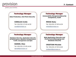 7. Contact CORALIA Craila Tel: 0 21/321.37.49 int.55 [email_address] Technology Manager  Data Protection, End-Point Security MIHAI Butu Tel: 0 21/321.37.49 int.54 [email_address] Technology Manager  Vulnerability Mangement Security Compliance, Audit DANIEL Ilies Tel: 0 21/321.37.49 int.64 [email_address] Technology Manager  Database Security, Application Security & Performance, Network Infrastructure Traffic management and QoS CRISTIAN Niculae Tel: 0 21/321.37.49 int.65 [email_address] Technology Manager  Web Application Security and Performance Messaging and Database Security Technology Solutions Manager Technology Solutions Manager Technology Solutions Manager Technology Solutions Manager 