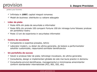 Infiintata in  1997 ; capital integral romanesc  Model de business : distributie cu valoare adaugata Lider de piata Peste 40% din piata de securitate a informatiei Peste 90% din primele 100 companii Fortune 100 din intreaga lume folosesc produse din portofoliul nostru  Peste 13 ani de experienta in securitatea informatiei Centru de excelenta  Competente si expertiza presales, tehnic Laborator modern, cu dotari de ultima generatie, de testare a performantelor solutiilor customizate, raspunzand cerintelor beneficiarului Un portofoliu de succes Solutii si produse lider de piata; tehnologii inovatoare, de ultima generatie; Consultanta, design si implementari ghidate de cele mai bune practici in domeniu Consultanta privind  identificarea, managementul si minimizarea amenintarilor  conform standardelor internationale (PCI, BSI, ISO, etc) 2. Despre Provision 
