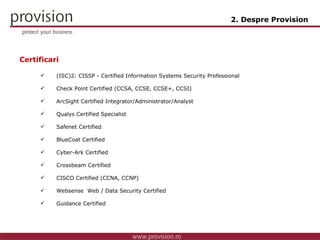 Certificari (ISC)2: CISSP - Certified Information Systems Security Professional Check Point Certified (CCSA, CCSE, CCSE+, CCSI) ArcSight Certified Integrator/Administrator/Analyst Qualys Certified Specialist Safenet Certified BlueCoat Certified Cyber-Ark Certified Crossbeam Certified CISCO Certified (CCNA, CCNP) Websense  Web / Data Security  Certified Guidance Certified 2. Despre Provision 