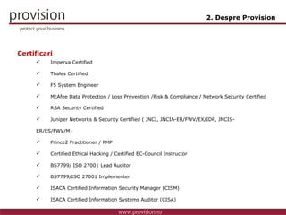 Imperva Certified Thales Certified F5 System Engineer  McAfee  Data Protection / Loss Prevention /Risk & Compliance / Network Security Certified RSA Security Certified Juniper Networks  & Security  Certified (  JNCI, JNCIA-ER/FWV/EX/IDP, JNCIS-ER/ES/FWV/M ) Prince2 Practitioner / PMP Certified Ethical Hacking / Certified EC-Council Instructor BS7799 / ISO 27001  Lead Auditor BS7799 /ISO 27001  Implementer ISACA Certified Information Security Manager (CISM) ISACA Certified Information Systems Auditor (CISA) 2. Despre Provision Certificari 