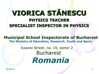 VIORICA STĂNESCU
          PHYSICS TEACHER
  SPECIALIST INSPECTOR IN PHYSICS


Municipal School Inspectorate of Bucharest
  The Ministry of Education, Research, Youth and Sport

           Icoanei Street, no. 19, sector 2
                    Bucharest
                 Romania
08/08/12                                                 1
 