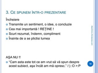 3. Ce spunem într-o prezentareÎncheiereTransmite un sentiment, o idee, o concluzieCea mai importantă ! REŢINE !Scurt rezumat, îndemn, complimentÎnainte de a se plictisi lumeaAŞA NU !!“Cam asta este tot ce am vrut să vă spun despre acest subiect, aşa încât am mă opresc.” /:) :O >:P10AlexChimu.Wordpress.com