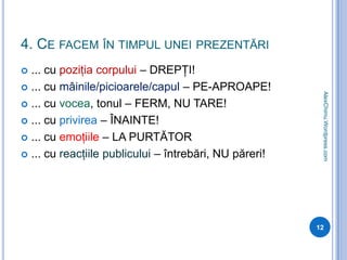 4. Ce facem în timpul unei prezentări... cu poziţia corpului – DREPŢI!... cu mâinile/picioarele/capul – PE-APROAPE!... cu vocea, tonul – FERM, NU TARE!... cu privirea – ÎNAINTE!... cu emoţiile – LA PURTĂTOR... cu reacţiile publicului – întrebări, NU păreri!12AlexChimu.Wordpress.com