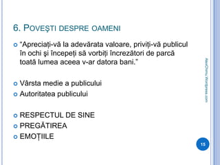 6. Poveşti despre oameni“Apreciaţi-vă la adevărata valoare, priviţi-vă publicul în ochi şi începeţi să vorbiţi încrezători de parcă toată lumea aceea v-ar datora bani.”Vârsta medie a publiculuiAutoritatea publiculuiRESPECTUL DE SINEPREGĂTIREAEMOŢIILE15AlexChimu.Wordpress.com