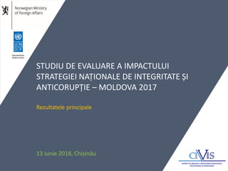 STUDIU DE EVALUARE A IMPACTULUI
STRATEGIEI NAȚIONALE DE INTEGRITATE ȘI
ANTICORUPȚIE – MOLDOVA 2017
Rezultatele principale
13 iunie 2018, Chișinău
 