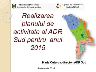 Realizarea
planului de
activitate al ADR
Sud pentru anul
2015
5 februarie 2016
 