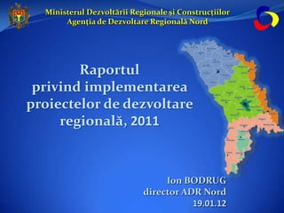 Ministerul Dezvoltării Regionale și Construcțiilor
       Agenția de Dezvoltare Regională Nord




        Raportul
 privind implementarea
proiectelor de dezvoltare
     regională, 2011



                                 Ion BODRUG
                            director ADR Nord
                                       19.01.12
 